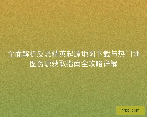 全面解析反恐精英起源地图下载与热门地图资源获取指南全攻略详解