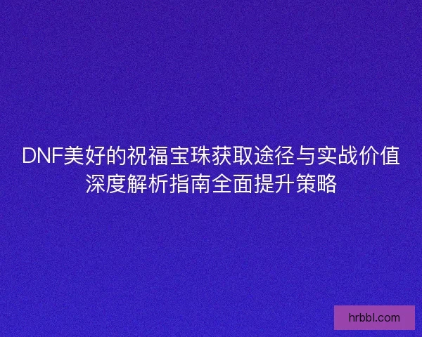 DNF美好的祝福宝珠获取途径与实战价值深度解析指南全面提升策略