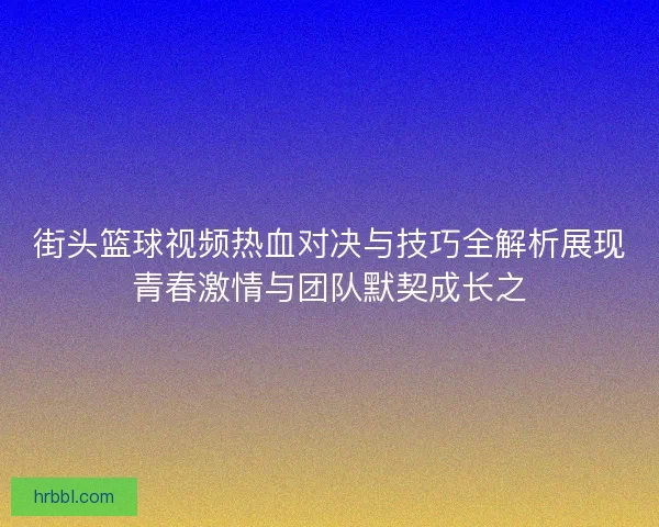 街头篮球视频热血对决与技巧全解析展现青春激情与团队默契成长之