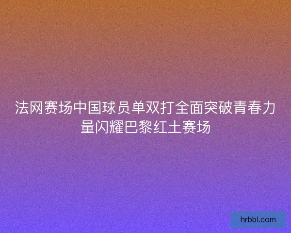 法网赛场中国球员单双打全面突破青春力量闪耀巴黎红土赛场