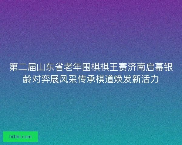 第二届山东省老年围棋棋王赛济南启幕银龄对弈展风采传承棋道焕发新活力