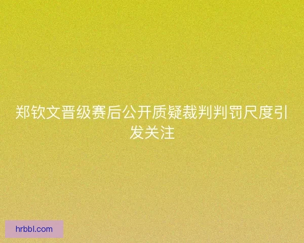 郑钦文晋级赛后公开质疑裁判判罚尺度引发关注