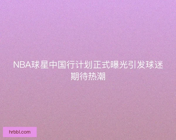 NBA球星中国行计划正式曝光引发球迷期待热潮
