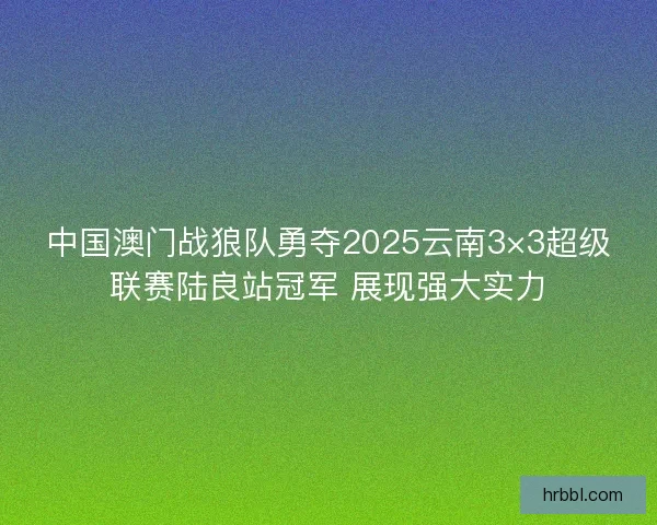 中国澳门战狼队勇夺2025云南3×3超级联赛陆良站冠军 展现强大实力