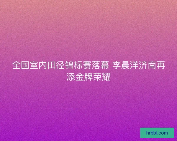 全国室内田径锦标赛落幕 李晨洋济南再添金牌荣耀