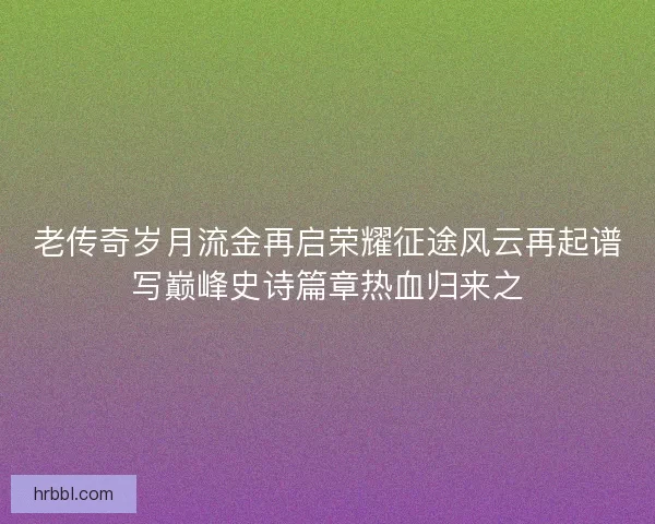 老传奇岁月流金再启荣耀征途风云再起谱写巅峰史诗篇章热血归来之